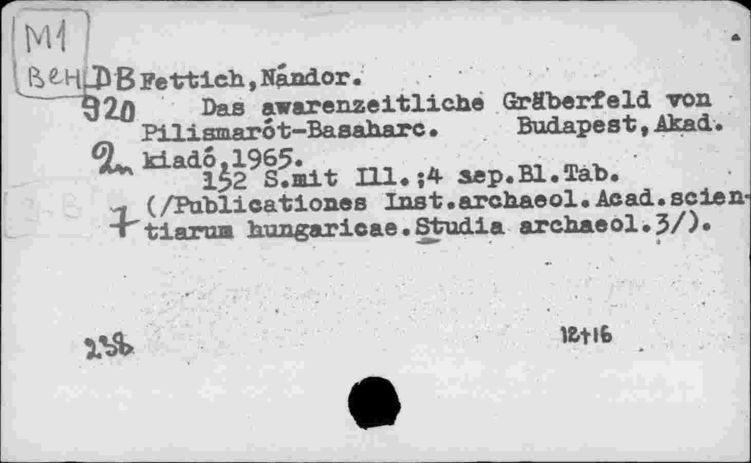 ﻿J* B FeVtich, Naador.
32Л Das awarenzeitliche Gräberfeld von Pilismarot-Basaharc•	Budapest,Akad.
kiado^1965^ Шф.4 aep.Bl.Tab.
л (/Publieationes Inst.archaeol.Acad.seien-T -hi ятптв hungarieae. Studia archaeol» ?/)•
ЇЬЯ>
l&tlb